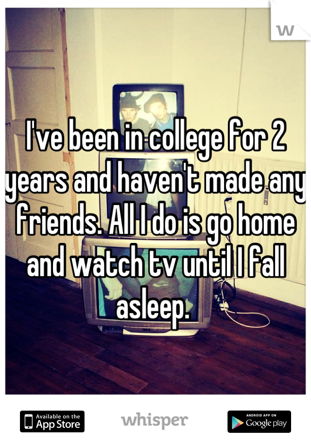 I've been in college for 2 years and haven't made any friends. All I do is go home and watch tv until I fall asleep. 
