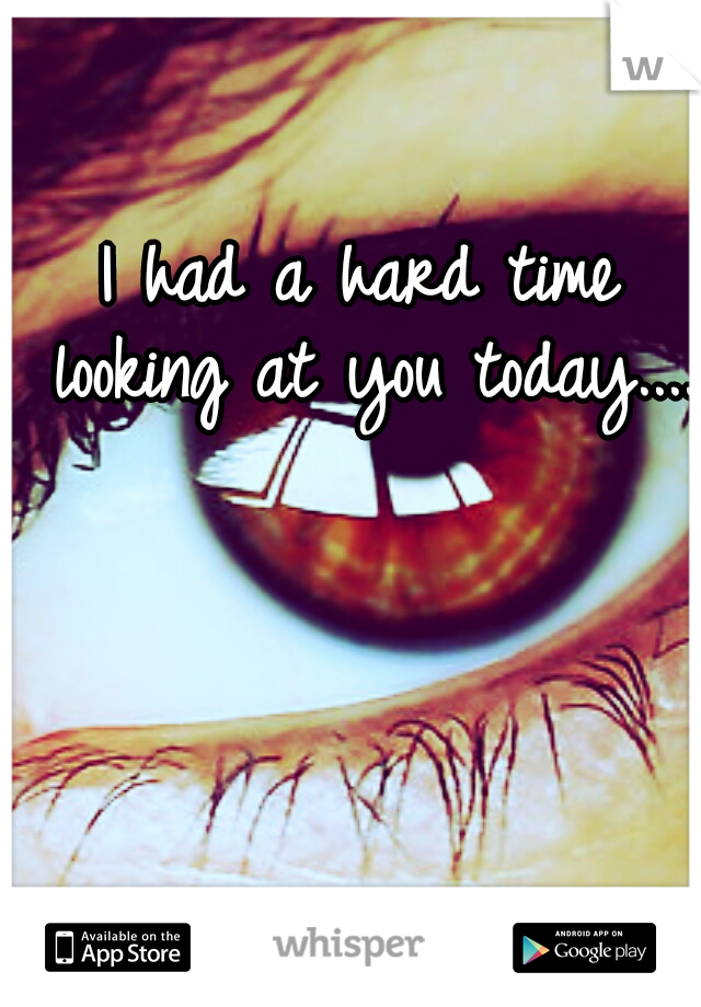 I had a hard time looking at you today....