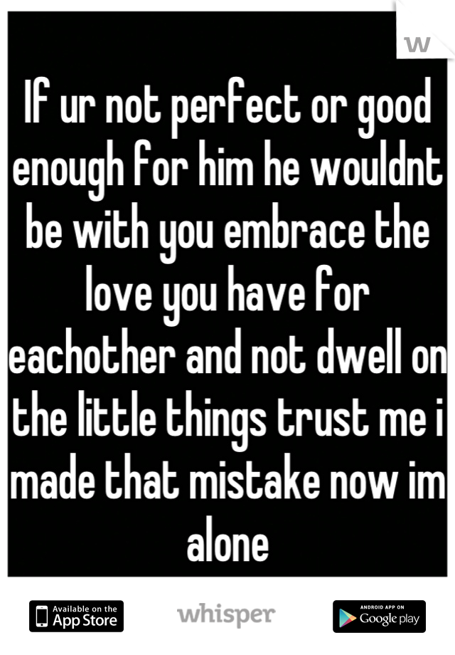 If ur not perfect or good enough for him he wouldnt be with you embrace the love you have for eachother and not dwell on the little things trust me i made that mistake now im alone