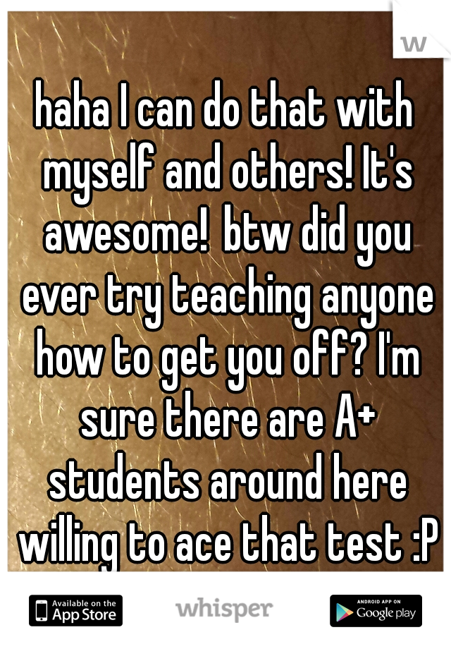 haha I can do that with myself and others! It's awesome!
btw did you ever try teaching anyone how to get you off? I'm sure there are A+ students around here willing to ace that test :P