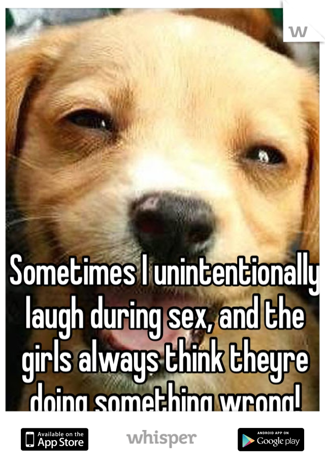 Sometimes I unintentionally laugh during sex, and the girls always think theyre doing something wrong!