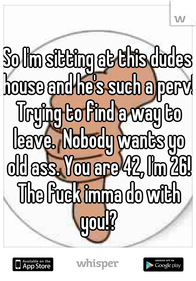 So I'm sitting at this dudes house and he's such a perv! Trying to find a way to leave.  Nobody wants yo old ass. You are 42, I'm 26! The fuck imma do with you!?