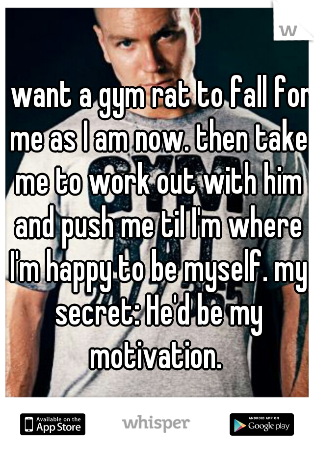 I want a gym rat to fall for me as I am now. then take me to work out with him and push me til I'm where I'm happy to be myself. my secret: He'd be my motivation. 