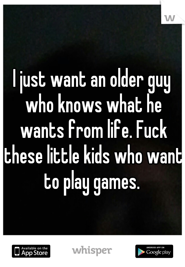 I just want an older guy who knows what he wants from life. Fuck these little kids who want to play games. 