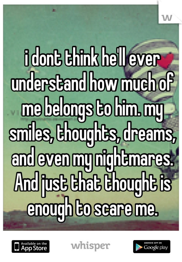 i dont think he'll ever understand how much of me belongs to him. my smiles, thoughts, dreams, and even my nightmares. And just that thought is enough to scare me.
