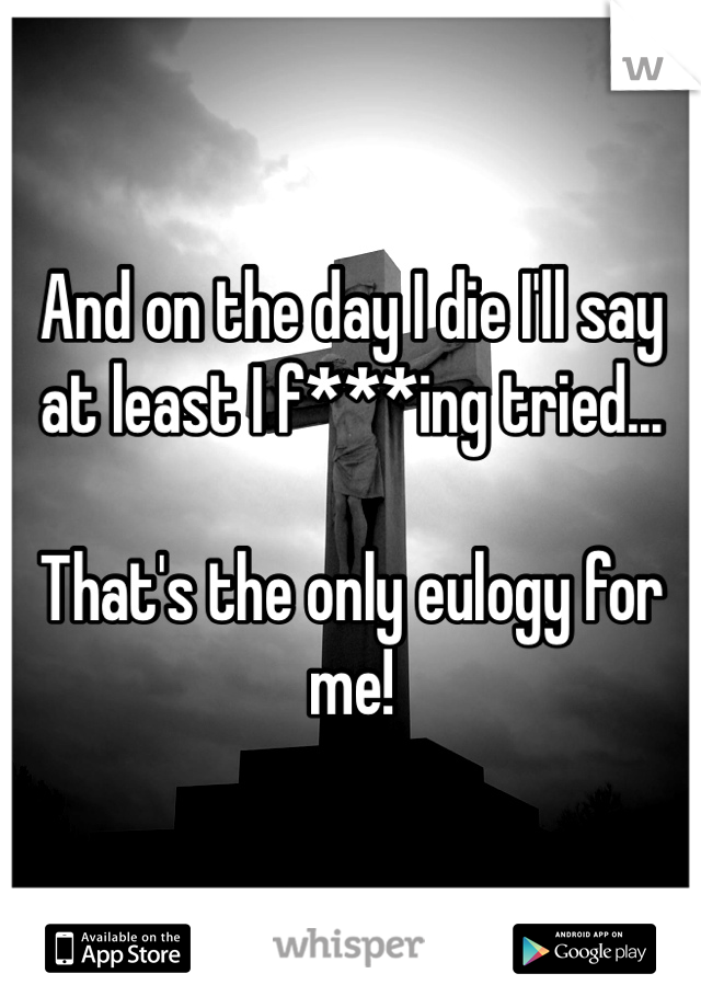 And on the day I die I'll say at least I f***ing tried...

That's the only eulogy for me!