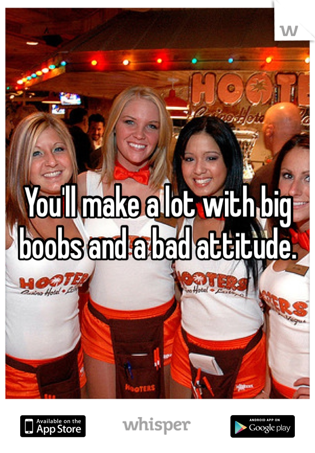 You'll make a lot with big boobs and a bad attitude. 