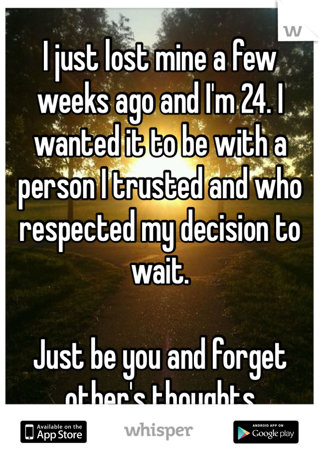 I just lost mine a few weeks ago and I'm 24. I wanted it to be with a person I trusted and who respected my decision to wait.

Just be you and forget other's thoughts 