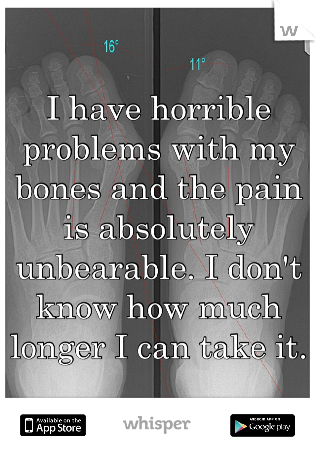I have horrible problems with my bones and the pain is absolutely unbearable. I don't know how much longer I can take it. 