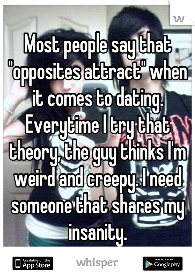 Most people say that "opposites attract" when it comes to dating. Everytime I try that theory, the guy thinks I'm weird and creepy. I need someone that shares my insanity.