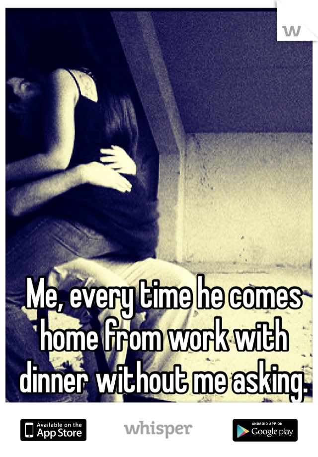 Me, every time he comes home from work with dinner without me asking.  