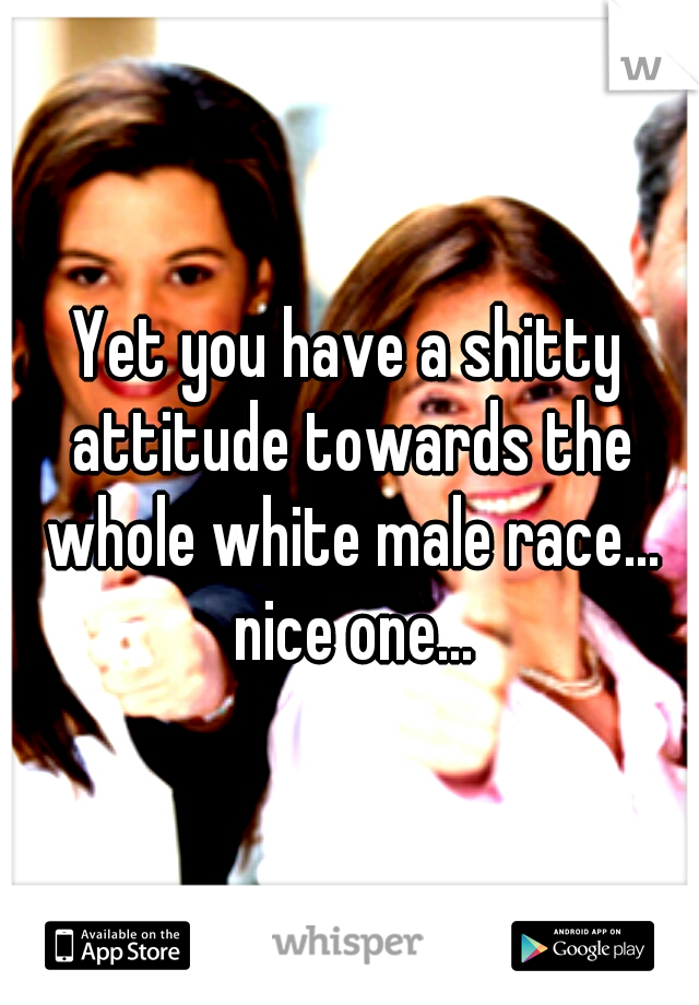 Yet you have a shitty attitude towards the whole white male race... nice one...