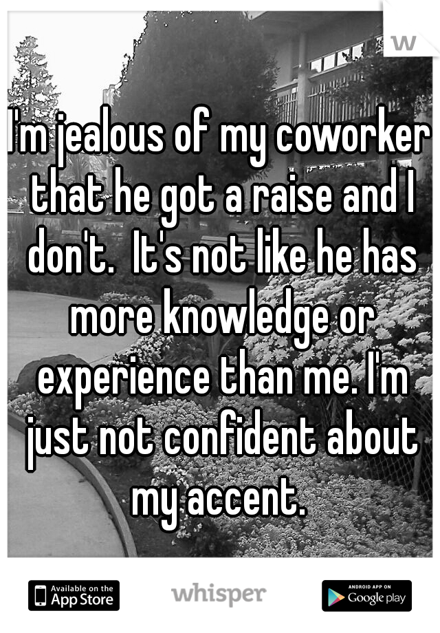 I'm jealous of my coworker that he got a raise and I don't.  It's not like he has more knowledge or experience than me. I'm just not confident about my accent. 
