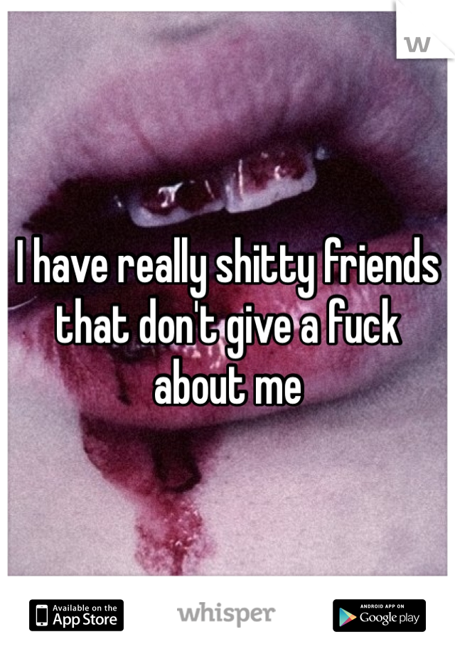 I have really shitty friends that don't give a fuck about me 