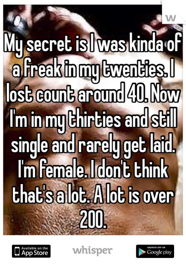 My secret is I was kinda of a freak in my twenties. I lost count around 40. Now I'm in my thirties and still single and rarely get laid. I'm female. I don't think that's a lot. A lot is over 200. 