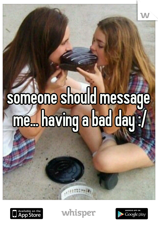 someone should message me... having a bad day :/