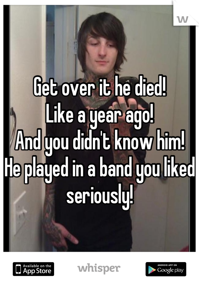Get over it he died!
Like a year ago!
And you didn't know him!
He played in a band you liked seriously!