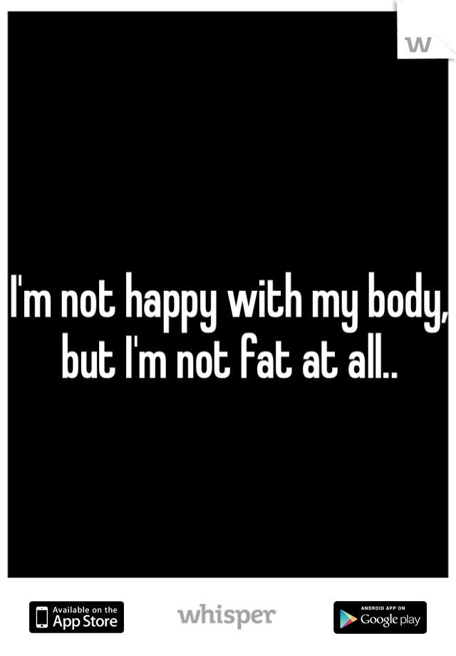 I'm not happy with my body, but I'm not fat at all.. 