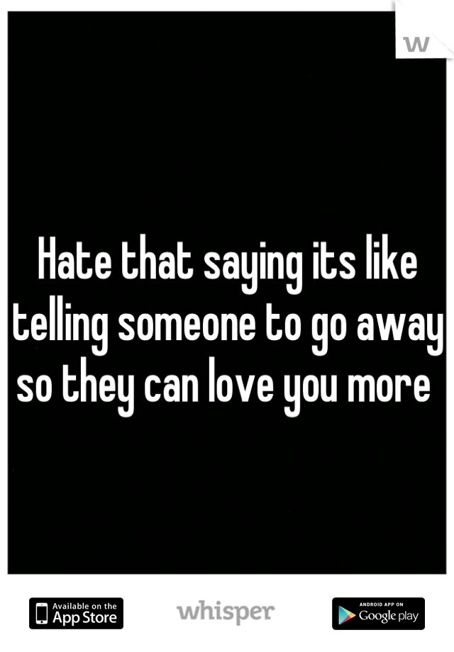 Hate that saying its like telling someone to go away so they can love you more 