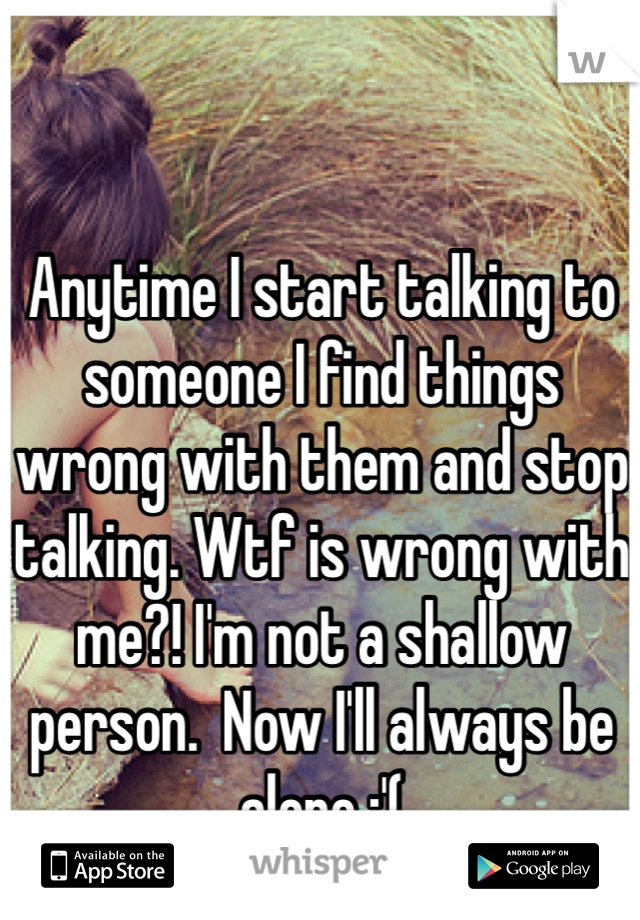 Anytime I start talking to someone I find things wrong with them and stop talking. Wtf is wrong with me?! I'm not a shallow person.  Now I'll always be alone :'(