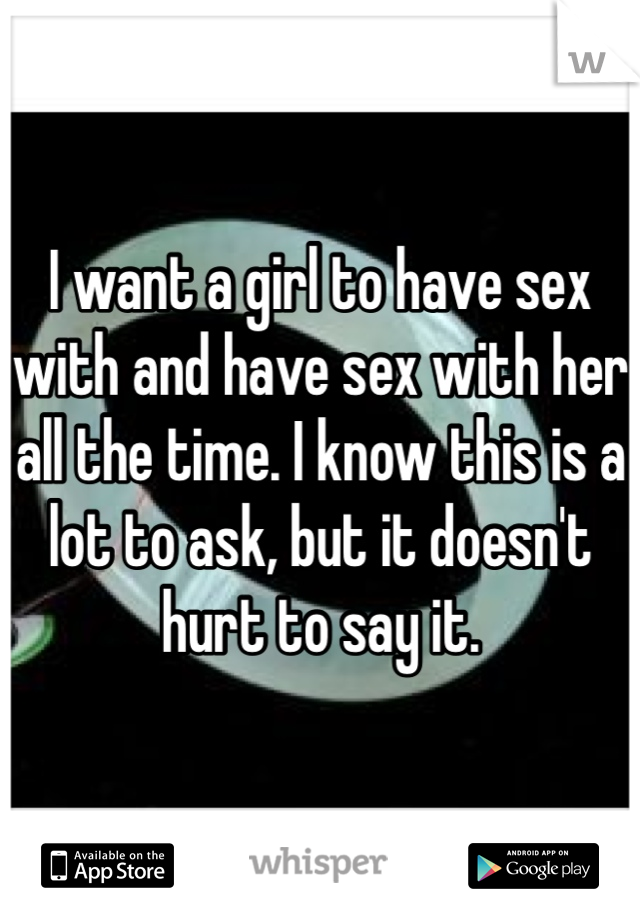 I want a girl to have sex with and have sex with her all the time. I know this is a lot to ask, but it doesn't hurt to say it. 