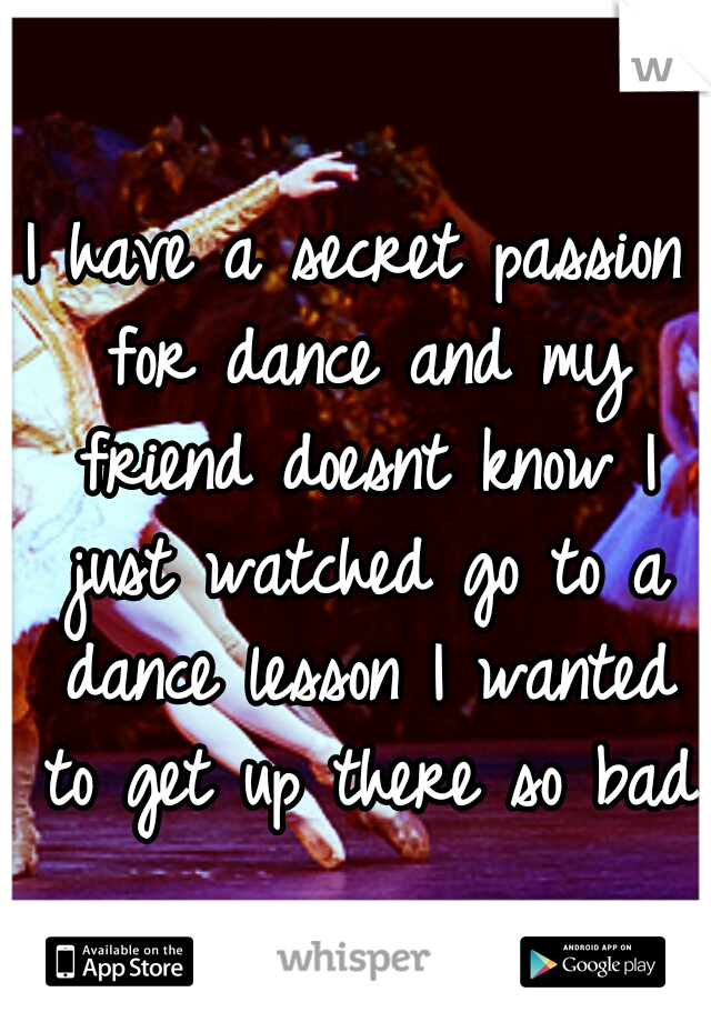 I have a secret passion for dance and my friend doesnt know I just watched go to a dance lesson I wanted to get up there so bad