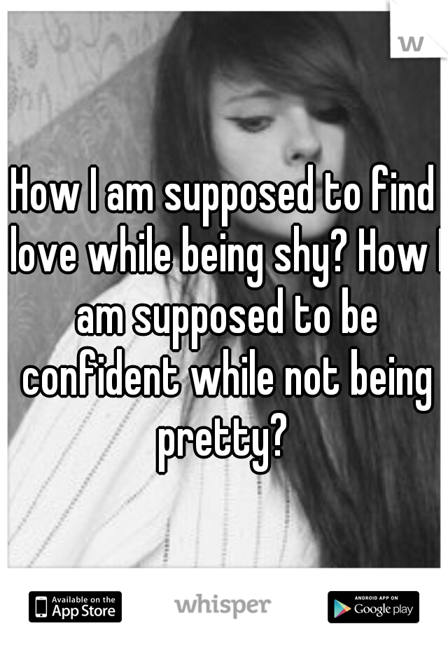 How I am supposed to find love while being shy? How I am supposed to be confident while not being pretty? 