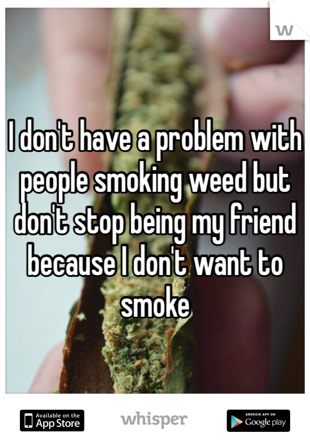 I don't have a problem with people smoking weed but don't stop being my friend because I don't want to smoke