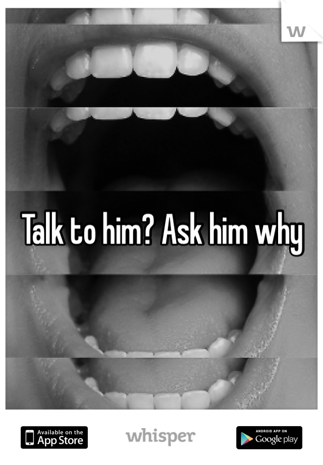 Talk to him? Ask him why 