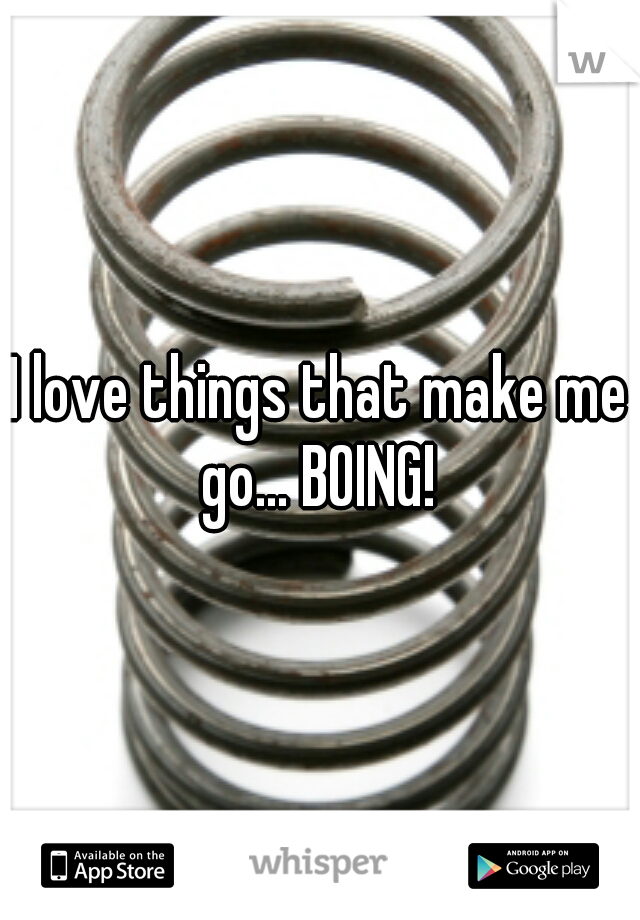 I love things that make me go... BOING! 