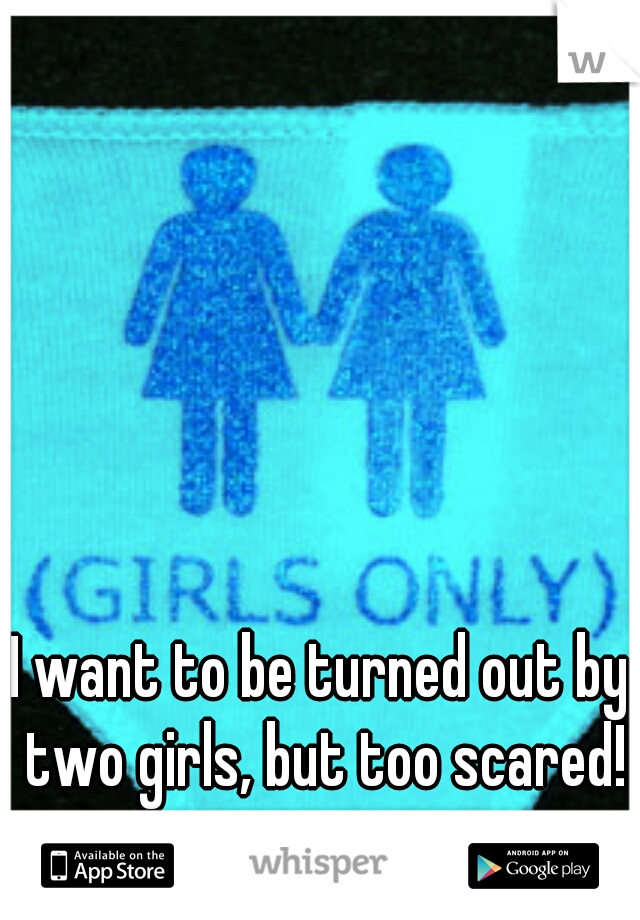 I want to be turned out by two girls, but too scared!