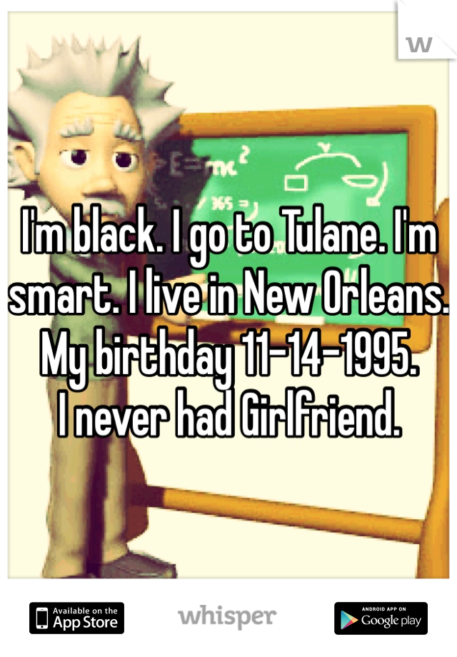 I'm black. I go to Tulane. I'm smart. I live in New Orleans. My birthday 11-14-1995.
I never had Girlfriend.
