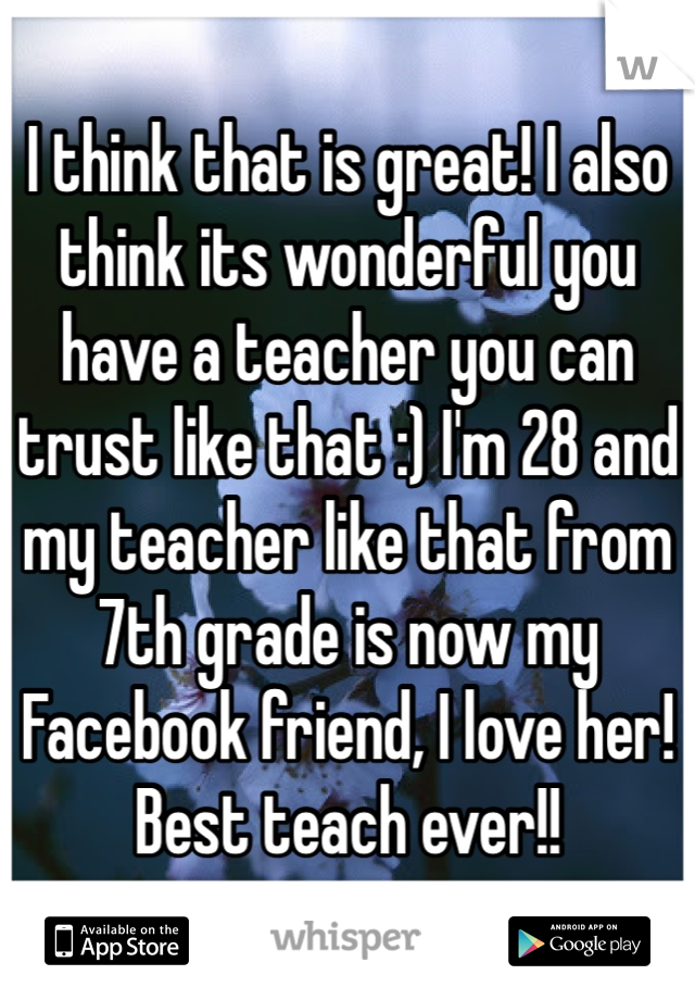 I think that is great! I also think its wonderful you have a teacher you can trust like that :) I'm 28 and my teacher like that from 7th grade is now my Facebook friend, I love her! Best teach ever!!