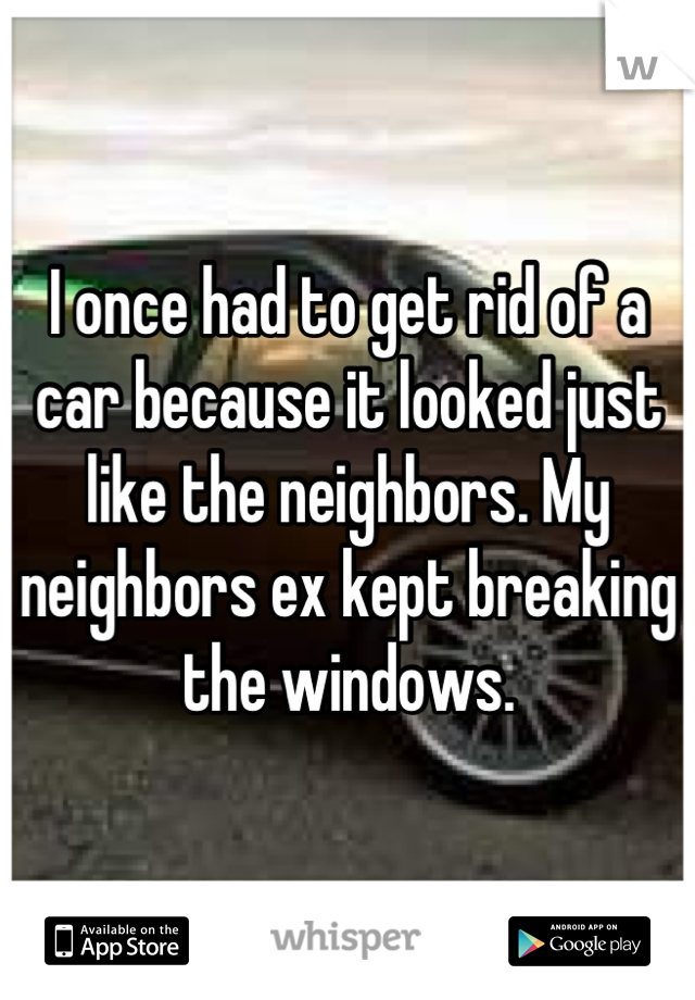 I once had to get rid of a car because it looked just like the neighbors. My neighbors ex kept breaking the windows.