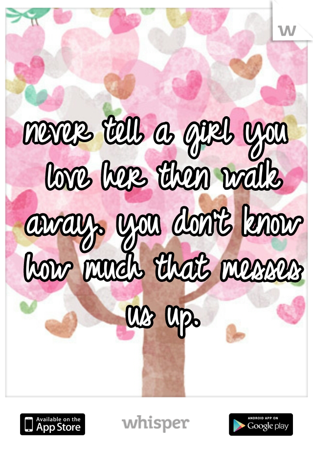 never tell a girl you love her then walk away. you don't know how much that messes us up.