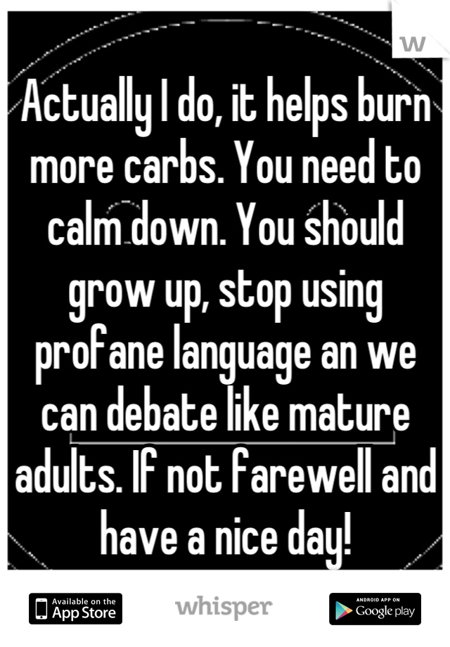 Actually I do, it helps burn more carbs. You need to calm down. You should grow up, stop using profane language an we can debate like mature adults. If not farewell and have a nice day!