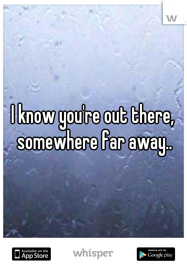 I know you're out there, somewhere far away..
