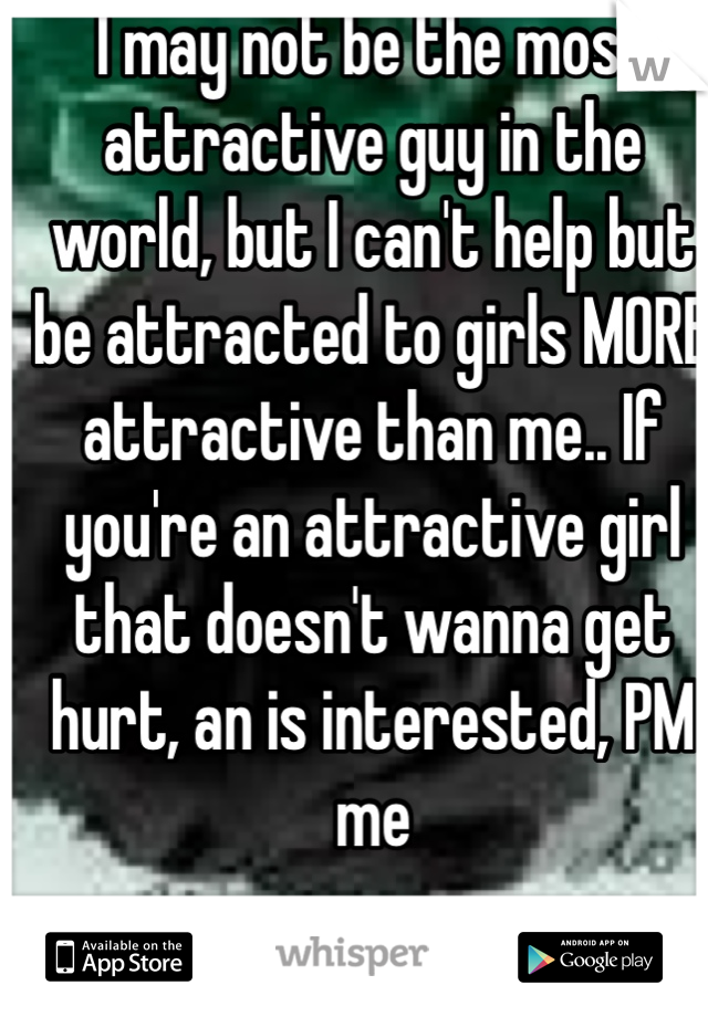 I may not be the most attractive guy in the world, but I can't help but be attracted to girls MORE attractive than me.. If you're an attractive girl that doesn't wanna get hurt, an is interested, PM me