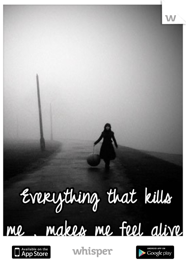 Everything that kills me , makes me feel alive.
