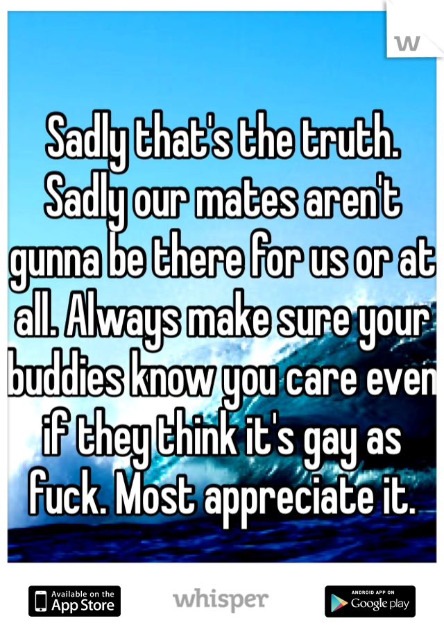 Sadly that's the truth. Sadly our mates aren't gunna be there for us or at all. Always make sure your buddies know you care even if they think it's gay as fuck. Most appreciate it. 