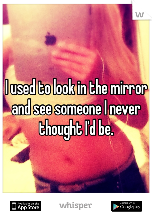 I used to look in the mirror and see someone I never thought I'd be.