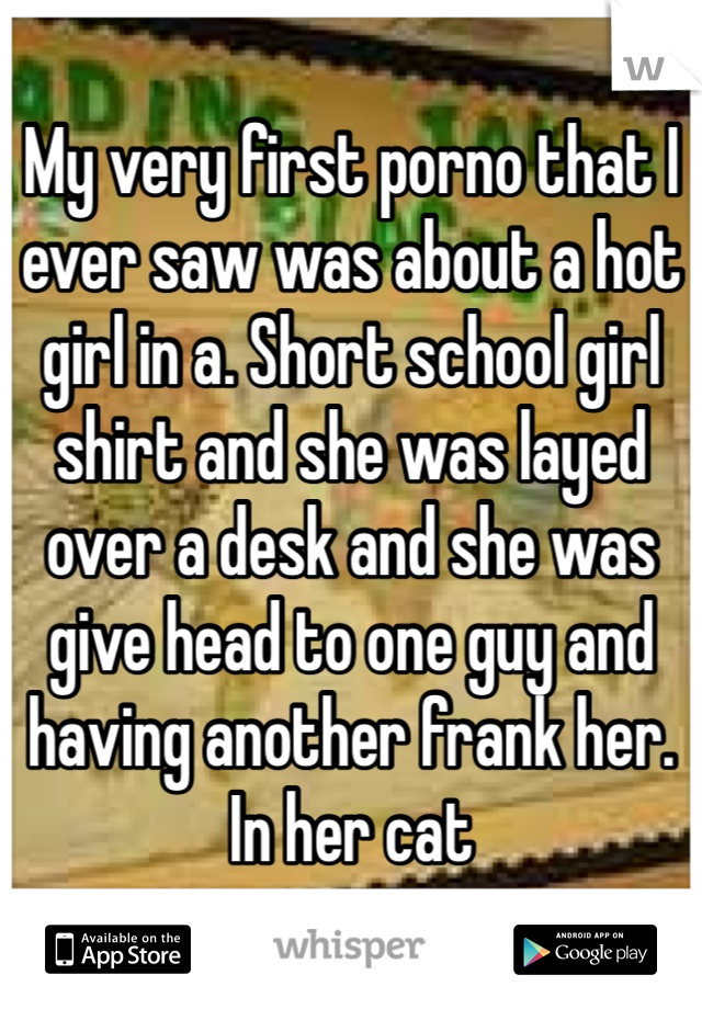 My very first porno that I ever saw was about a hot girl in a. Short school girl shirt and she was layed over a desk and she was give head to one guy and having another frank her. In her cat 