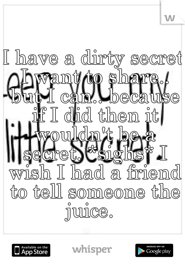 I have a dirty secret I want to share.. but I can.. because if I did then it wouldn't be a secret. *sighs* I wish I had a friend to tell someone the juice.  
