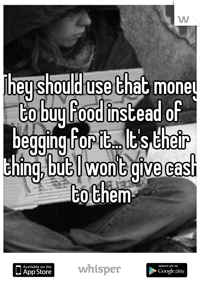 They should use that money to buy food instead of begging for it... It's their thing, but I won't give cash to them