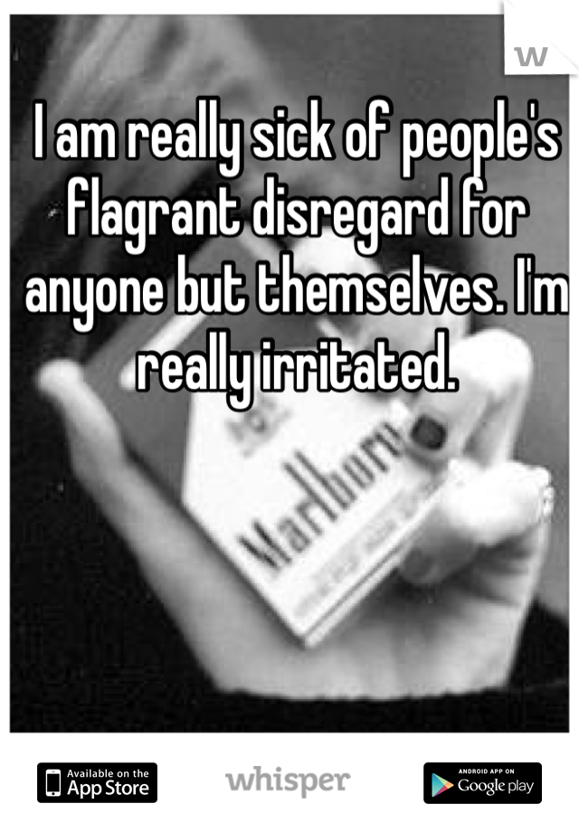I am really sick of people's flagrant disregard for anyone but themselves. I'm really irritated. 