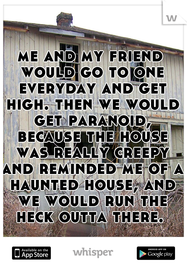 me and my friend would go to one everyday and get high. then we would get paranoid, because the house was really creepy and reminded me of a haunted house, and we would run the heck outta there. 