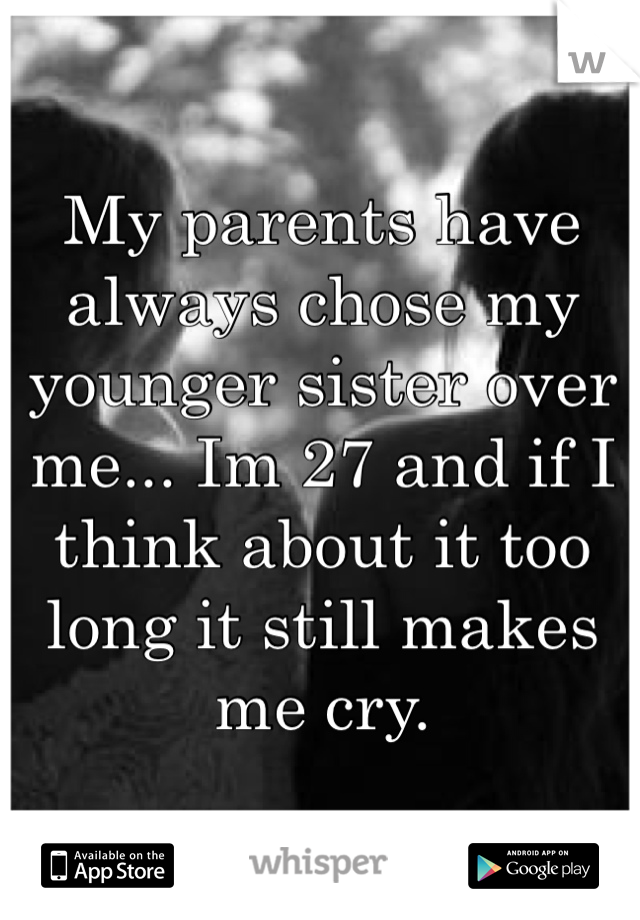 My parents have always chose my younger sister over me... Im 27 and if I think about it too long it still makes me cry. 