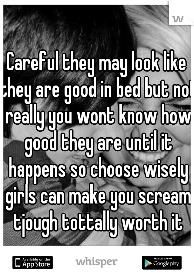 Careful they may look like they are good in bed but not really you wont know how good they are until it happens so choose wisely girls can make you scream tjough tottally worth it