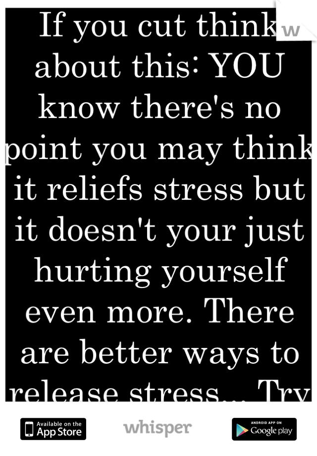 If you cut think about this: YOU know there's no point you may think it reliefs stress but it doesn't your just hurting yourself even more. There are better ways to release stress... Try and find one