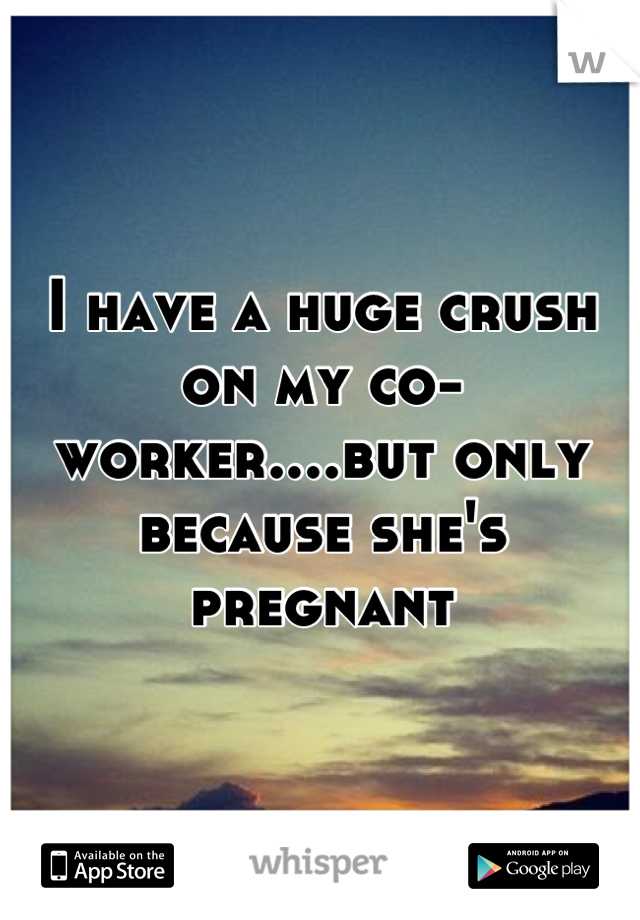 I have a huge crush on my co-worker....but only because she's pregnant